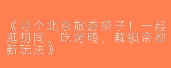《寻个北京旅游搭子！一起逛胡同、吃烤鸭，解锁帝都新玩法》