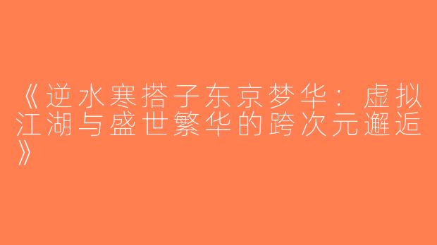 《逆水寒搭子东京梦华：虚拟江湖与盛世繁华的跨次元邂逅》