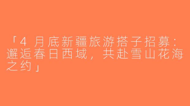 「4月底新疆旅游搭子招募：邂逅春日西域，共赴雪山花海之约」