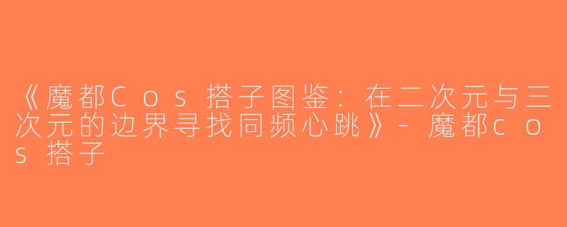 《魔都Cos搭子图鉴：在二次元与三次元的边界寻找同频心跳》-魔都cos搭子