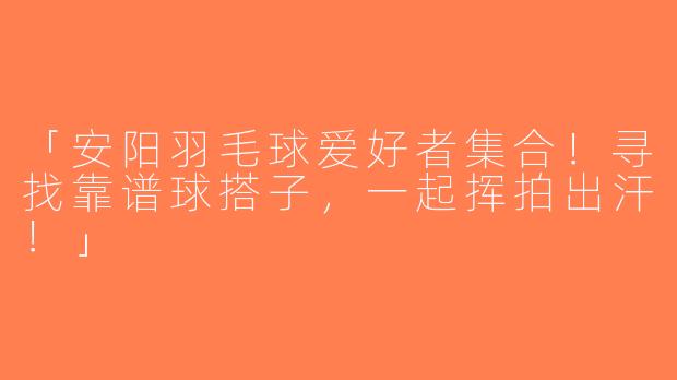 「安阳羽毛球爱好者集合！寻找靠谱球搭子，一起挥拍出汗！」