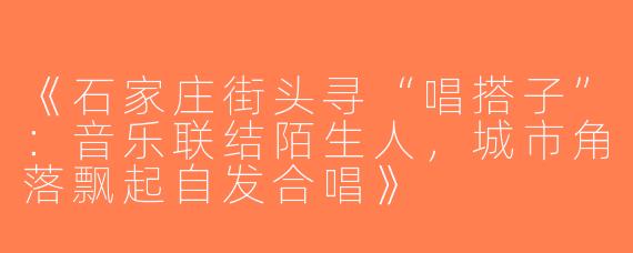 《石家庄街头寻“唱搭子”：音乐联结陌生人，城市角落飘起自发合唱》