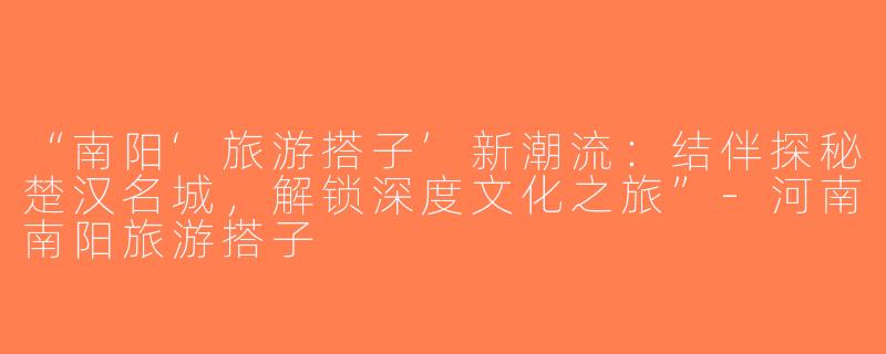 “南阳‘旅游搭子’新潮流：结伴探秘楚汉名城，解锁深度文化之旅”-河南南阳旅游搭子