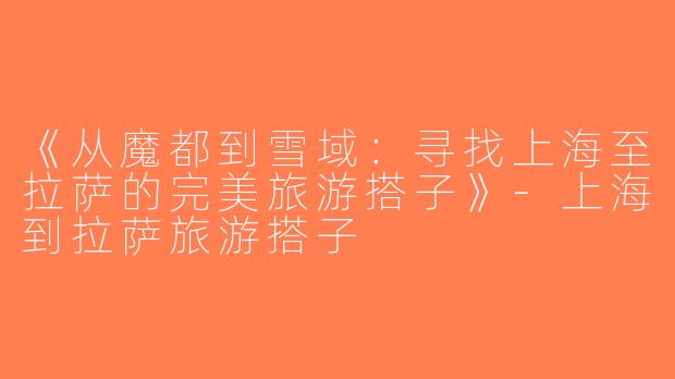 《从魔都到雪域：寻找上海至拉萨的完美旅游搭子》-上海到拉萨旅游搭子