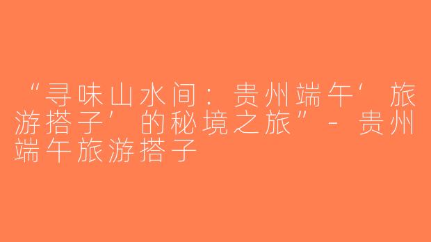 “寻味山水间：贵州端午‘旅游搭子’的秘境之旅”-贵州端午旅游搭子
