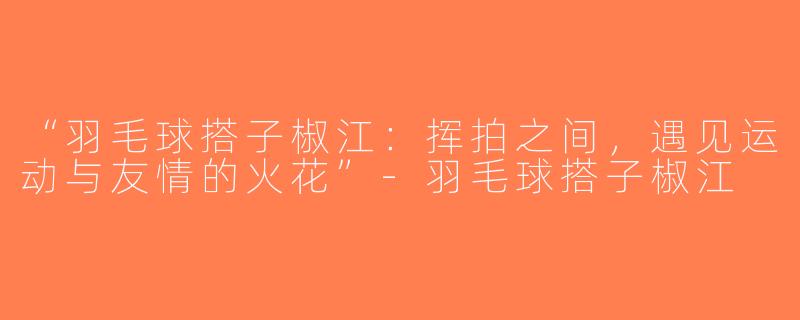 “羽毛球搭子椒江：挥拍之间，遇见运动与友情的火花”-羽毛球搭子椒江