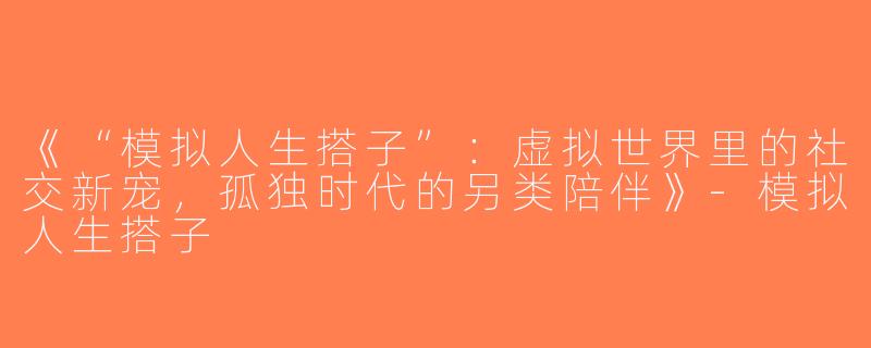 《“模拟人生搭子”：虚拟世界里的社交新宠，孤独时代的另类陪伴》-模拟人生搭子