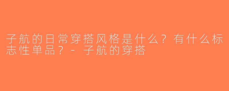 子航的日常穿搭风格是什么？有什么标志性单品？-子航的穿搭