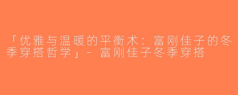 「优雅与温暖的平衡术：富刚佳子的冬季穿搭哲学」-富刚佳子冬季穿搭