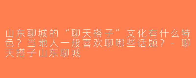 山东聊城的“聊天搭子”文化有什么特色？当地人一般喜欢聊哪些话题？-聊天搭子山东聊城