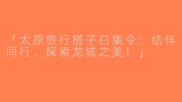 「太原旅行搭子召集令：结伴同行，探索龙城之美！」
