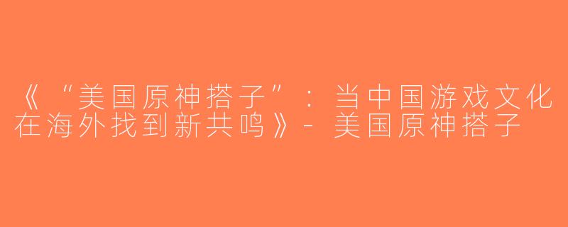 《“美国原神搭子”：当中国游戏文化在海外找到新共鸣》-美国原神搭子