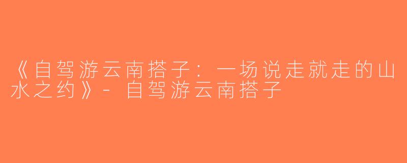 《自驾游云南搭子：一场说走就走的山水之约》-自驾游云南搭子