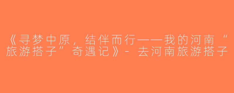 《寻梦中原，结伴而行——我的河南“旅游搭子”奇遇记》-去河南旅游搭子