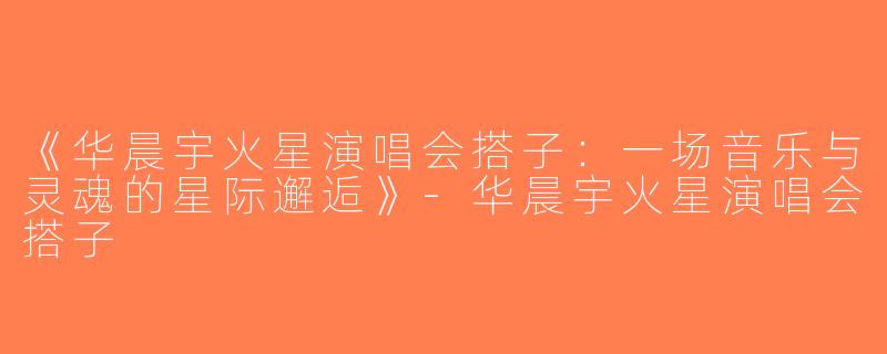 《华晨宇火星演唱会搭子：一场音乐与灵魂的星际邂逅》-华晨宇火星演唱会搭子