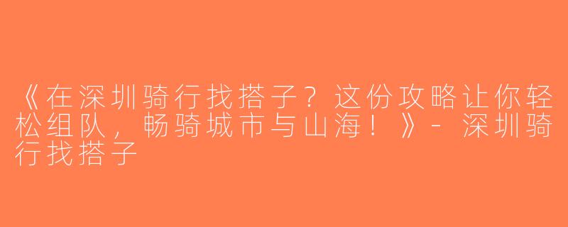 《在深圳骑行找搭子？这份攻略让你轻松组队，畅骑城市与山海！》-深圳骑行找搭子
