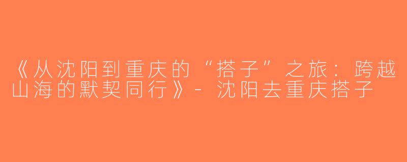 《从沈阳到重庆的“搭子”之旅：跨越山海的默契同行》-沈阳去重庆搭子