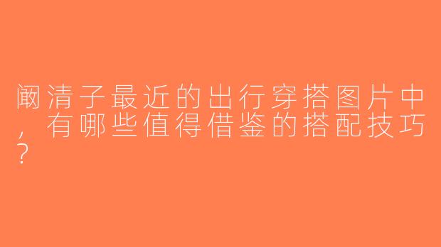阚清子最近的出行穿搭图片中，有哪些值得借鉴的搭配技巧？