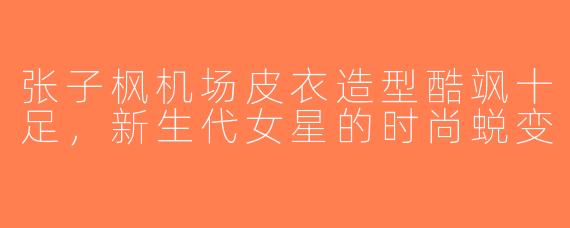张子枫机场皮衣造型酷飒十足，新生代女星的时尚蜕变