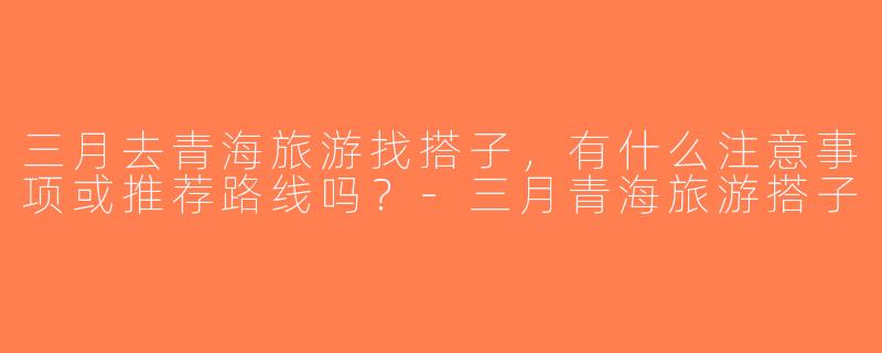 三月去青海旅游找搭子，有什么注意事项或推荐路线吗？-三月青海旅游搭子