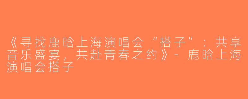 《寻找鹿晗上海演唱会“搭子”：共享音乐盛宴，共赴青春之约》-鹿晗上海演唱会搭子