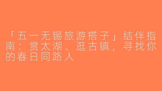 「五一无锡旅游搭子」结伴指南：赏太湖、逛古镇，寻找你的春日同路人