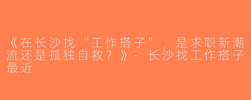 《在长沙找“工作搭子”，是求职新潮流还是孤独自救？》-长沙找工作搭子最近