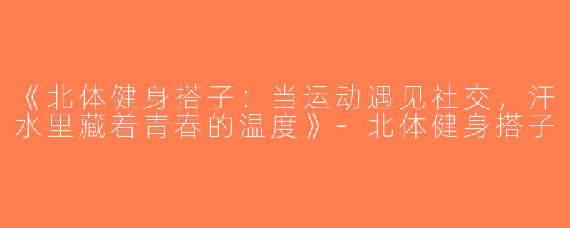 《北体健身搭子：当运动遇见社交，汗水里藏着青春的温度》-北体健身搭子