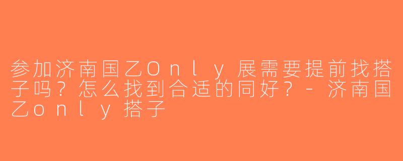 参加济南国乙Only展需要提前找搭子吗？怎么找到合适的同好？-济南国乙only搭子