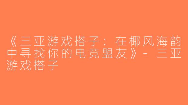 《三亚游戏搭子：在椰风海韵中寻找你的电竞盟友》-三亚游戏搭子