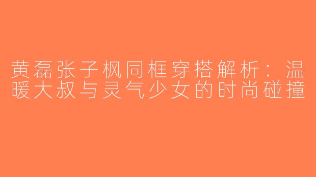 黄磊张子枫同框穿搭解析：温暖大叔与灵气少女的时尚碰撞