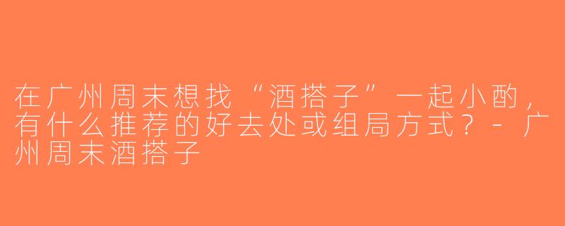 在广州周末想找“酒搭子”一起小酌，有什么推荐的好去处或组局方式？-广州周末酒搭子