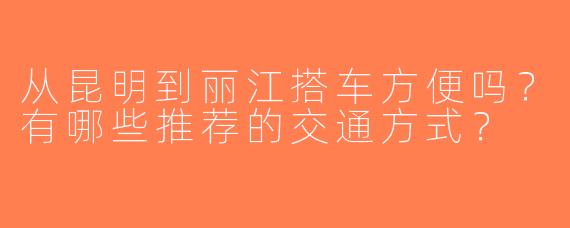 从昆明到丽江搭车方便吗？有哪些推荐的交通方式？