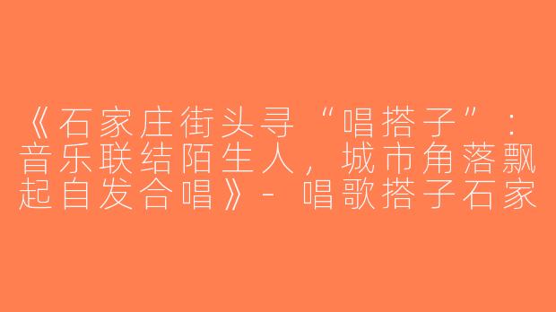 《石家庄街头寻“唱搭子”：音乐联结陌生人，城市角落飘起自发合唱》-唱歌搭子石家庄