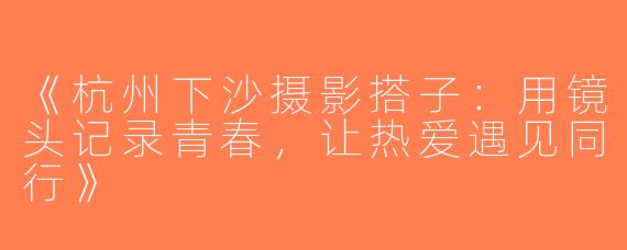 《杭州下沙摄影搭子：用镜头记录青春，让热爱遇见同行》