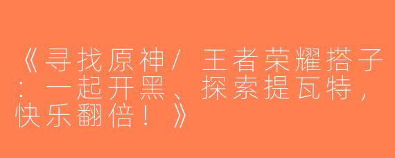 《寻找原神/王者荣耀搭子：一起开黑、探索提瓦特，快乐翻倍！》