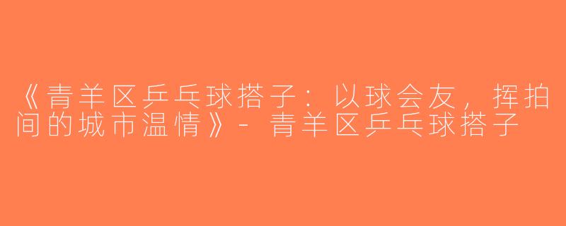 《青羊区乒乓球搭子：以球会友，挥拍间的城市温情》-青羊区乒乓球搭子