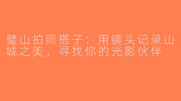 璧山拍照搭子：用镜头记录山城之美，寻找你的光影伙伴