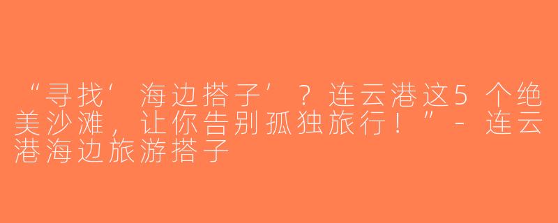 “寻找‘海边搭子’？连云港这5个绝美沙滩，让你告别孤独旅行！”-连云港海边旅游搭子