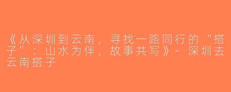 《从深圳到云南，寻找一路同行的“搭子”：山水为伴，故事共写》-深圳去云南搭子
