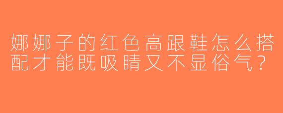 娜娜子的红色高跟鞋怎么搭配才能既吸睛又不显俗气？