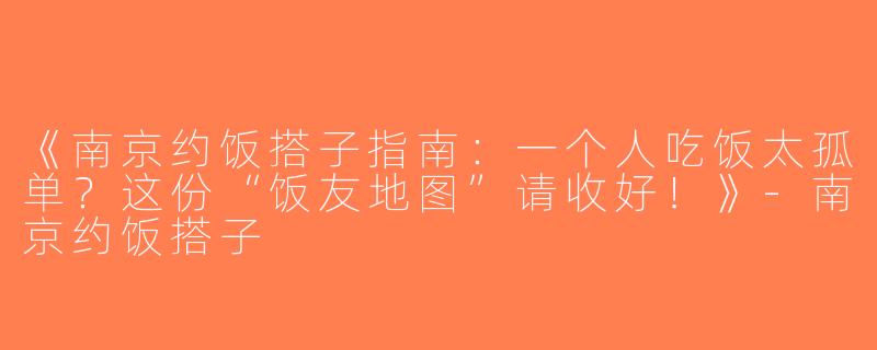 《南京约饭搭子指南：一个人吃饭太孤单？这份“饭友地图”请收好！》-南京约饭搭子