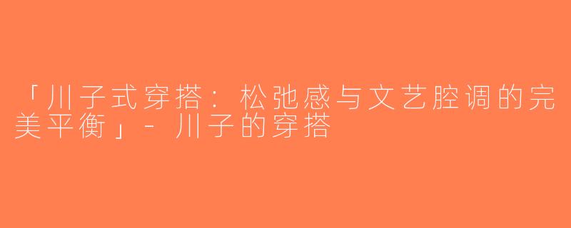 「川子式穿搭：松弛感与文艺腔调的完美平衡」-川子的穿搭