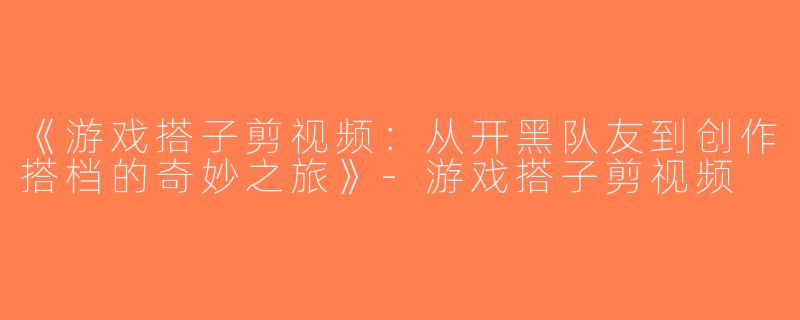 《游戏搭子剪视频：从开黑队友到创作搭档的奇妙之旅》-游戏搭子剪视频