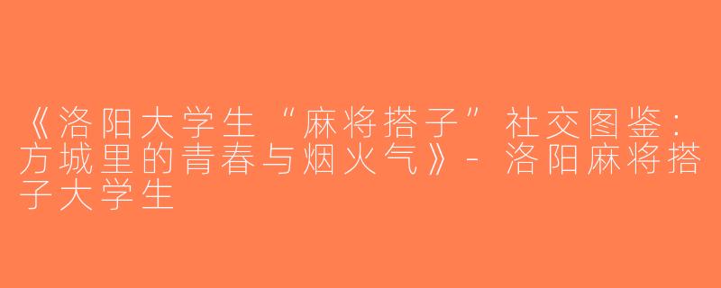《洛阳大学生“麻将搭子”社交图鉴：方城里的青春与烟火气》-洛阳麻将搭子大学生
