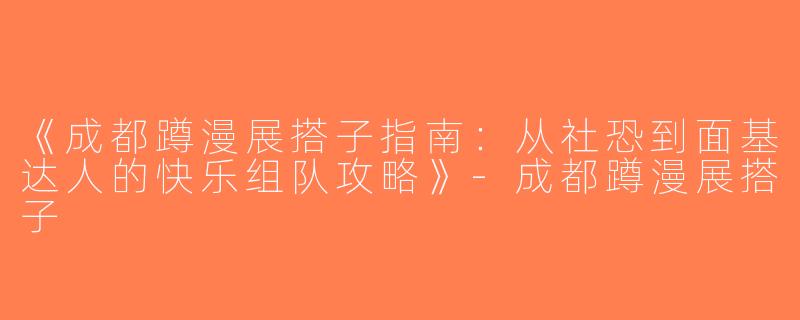 《成都蹲漫展搭子指南：从社恐到面基达人的快乐组队攻略》-成都蹲漫展搭子