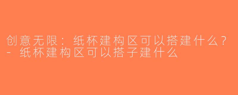 创意无限：纸杯建构区可以搭建什么？-纸杯建构区可以搭子建什么