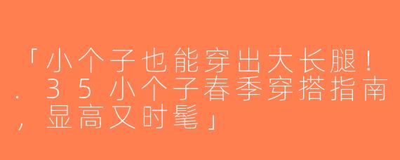 「小个子也能穿出大长腿！.35小个子春季穿搭指南，显高又时髦」