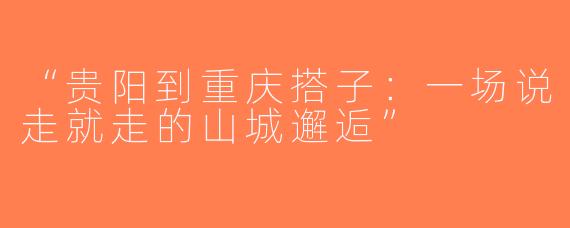 “贵阳到重庆搭子：一场说走就走的山城邂逅”