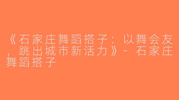 《石家庄舞蹈搭子：以舞会友，跳出城市新活力》-石家庄舞蹈搭子